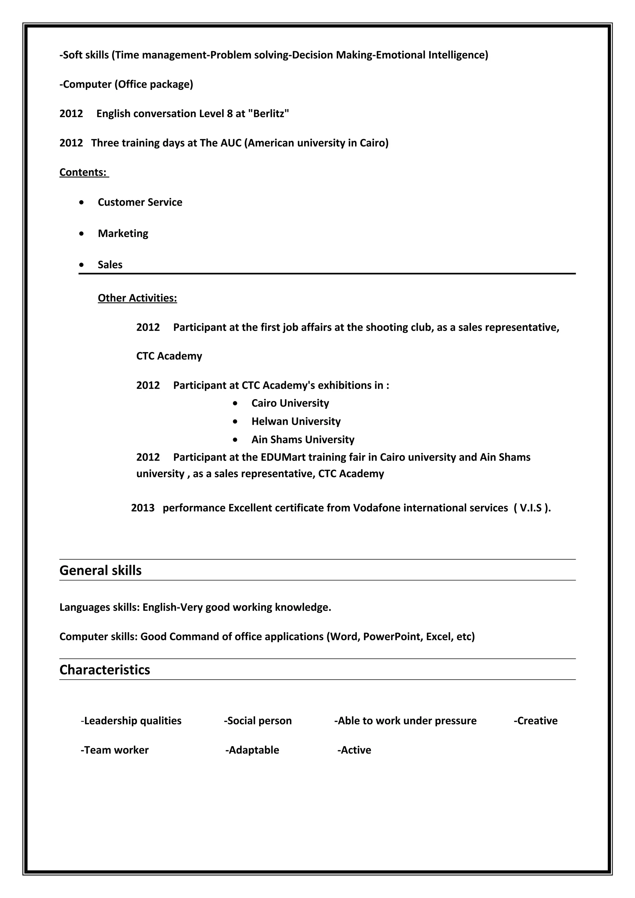 -Soft skills (Time management-Problem solving-Decision Making-Emotional Intelligence)
-Computer (Office package)
2012 English conversation Level 8 at "Berlitz"
2012 Three training days at The AUC (American university in Cairo)
Contents:
• Customer Service
• Marketing
• Sales
Other Activities:
2012 Participant at the first job affairs at the shooting club, as a sales representative,
CTC Academy
2012 Participant at CTC Academy's exhibitions in :
• Cairo University
• Helwan University
• Ain Shams University
2012 Participant at the EDUMart training fair in Cairo university and Ain Shams
university , as a sales representative, CTC Academy
2013 performance Excellent certificate from Vodafone international services ( V.I.S ).
General skills
Languages skills: English-Very good working knowledge.
Computer skills: Good Command of office applications (Word, PowerPoint, Excel, etc)
Characteristics
-Leadership qualities -Social person -Able to work under pressure -Creative
-Team worker -Adaptable -Active
 