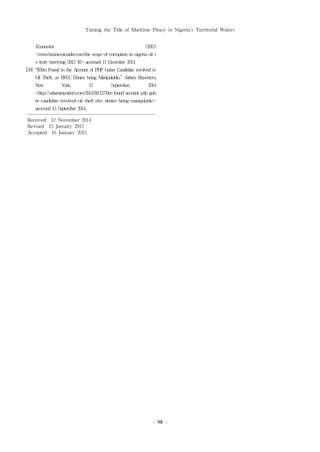 Taming the Tide of Maritime Piracy in Nigeria’s Territorial Waters
- 98 -
Economist (2012)
<www.businessinsider.com/the-scope-of-corruption-in-nigeria-oil-i
s-truly-horriying-2012-10>accessed11December 2014.
[58] “$50mFound in the Account of PDPGuber Candidate involved in
Oil Theft, as EFCCDenies being Manipulable,” Sahara Reporters,
New York, 12 September, 2014
<http://saharareporters.com/2014/09/12/50m-found-account-pdp-gub
er-candidate-involved-oil-theft-efcc-denies-being-manipulable>
accessed13September 2014.
Received 12 November 2014
Revised 15 January 2015
Accepted 16 January 2015
 