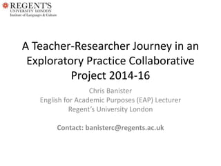 A Teacher-Researcher Journey in an
Exploratory Practice Collaborative
Project 2014-16
Chris Banister
English for Academic Purposes (EAP) Lecturer
Regent’s University London
Contact: banisterc@regents.ac.uk
 