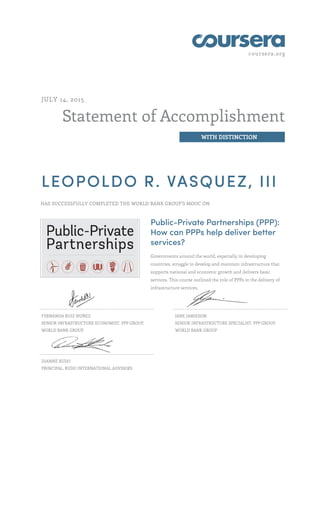 coursera.org
Statement of Accomplishment
WITH DISTINCTION
JULY 14, 2015
LEOPOLDO R. VASQUEZ, III
HAS SUCCESSFULLY COMPLETED THE WORLD BANK GROUP'S MOOC ON
Public-Private Partnerships (PPP):
How can PPPs help deliver better
services?
Governments around the world, especially in developing
countries, struggle to develop and maintain infrastructure that
supports national and economic growth and delivers basic
services. This course outlined the role of PPPs in the delivery of
infrastructure services.
FERNANDA RUIZ NUÑEZ
SENIOR INFRASTRUCTURE ECONOMIST, PPP GROUP,
WORLD BANK GROUP
JANE JAMIESON
SENIOR INFRASTRUCTURE SPECIALIST, PPP GROUP,
WORLD BANK GROUP
DIANNE RUDO
PRINCIPAL, RUDO INTERNATIONAL ADVISORS
 