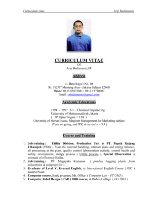 Curriculum vitae Arip Budiananto
CURRICULUM VITAE
Of
Arip Budiananto,ST
Address
Jl. Batu Raya I No. 10
Rt. 012/07 Menteng Atas - Jakarta Selatan 12960
Phone 0815 85035881 / 0812 13720007
Email : abudiananto@gmail.com
Academic Educations
1991 - 1997 S 1 – Chemical Engineering
University of Muhammadiyah Jakarta
( IP Ujian Negara = 2.88 )
University of Mercu Buana, Magister Management for Marketing subject
(Tesis on going, and IPK at currently = 3.8 )
Course and Training
1. Job training : Utility Division, Production Unit at PT. Pupuk Kujang
Cikampek (1996) – from the material handling, estimate mass and energy balance,
all processing at the plant, quality control laboratorium activity, control health and
safety, environment, energy process ( Utility process ), Special Observation is
estimate of effisiency Boiler.
2. Job training : PT. Megayaku Kemasan ( product bagging plastic from
polyethylen & polypropylen ).
3. Graduate of Level V, General English, at International English Course ( IEC )
Jakarta Pusat.
4. Computer course, Basic program, Ms. Office ( Computer Lab – FT UMJ )
5. Computer Aided Design ( CAD ) 2000 course, at Rishna Collage ( Oct 2003 )
 