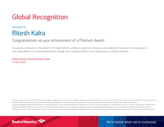 Presented To:
Ritesh Kalra
Congratulations on your achievement of a Platinum Award
Exceptional contribution to the Instinct FX Trading Platform, yielding to significant robustness and reliability of the system and acting out on
your responsibilities in an outstanding manner through team working excellence and seeking closure on project problems.
Nominated by: Anwar Ebrahim Sidat
11 Nov 2015
To redeem your award, visit the Global Recognition page on Flagscape and select Receive to begin shopping for catalog merchandise or a gift card/voucher of your choice. You also can redeem your award from any
internet-enabled computer by accessing the Global Recognition program at bankofamerica.com/associates. If you have any problems redeeming your award, contact customer support at
bankofamericaglobalrecognition@octanner.com. Global Recognition awards and Appreciation Points balances do not expire for active employees, including those who are on a paid or unpaid leave of absence or on
Long-term Disability. If employment with Bank of America terminates voluntarily or involuntarily, including retirement, outstanding Global Recognition awards and Appreciation Points balances will expire 30
calendar days from the date of termination. Former associates must contactbankofamericaglobalrecognition@octanner.com to redeem your award. No exceptions will be made 30 calendar days after termination.
We’re better when we’re connected
Global Recognition
 