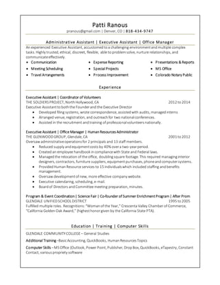 Patti Ranous
pranous@gmail.com | Denver, CO | 818-434-9747
Administrative Assistant | Executive Assistant | Office Manager
An experienced Executive Assistant, accustomedtoa challenging environmentandmultiple complex
tasks. Highly trusted, ethical, discreet, flexible, able to problemsolve, nurture relationships, and
communicateeffectively.
 Communication
 Meeting Scheduling
 Travel Arrangements
 Expense Reporting
 Special Projects
 ProcessImprovement
 Presentations &Reports
 MS Office
 Colorado Notary Public
Experience
Executive Assistant | Coordinator of Volunteers
THE SOLDIERSPROJECT, NorthHollywood, CA 2012 to 2014
Executive Assistantto boththe Founderand the Executive Director
 Developed filing systems, wrote correspondence, assistedwith audits, managedinterns
 Arranged venue, registration, and outreachfor two nationalconferences.
 Assisted in the recruitment andtraining of professionalvolunteersnationally.
Executive Assistant | Office Manager | HumanResourcesAdministrator
THE GLENWOODGROUP, Glendale, CA 2001 to 2012
Oversaw administrativeoperationsfor 2 principals and 13 staff members.
 Reduced supply andequipmentcosts by 40% overa two-yearperiod.
 Created an employee handbook incompliancewith State and Federal laws.
 Managedthe relocation of the office, doublingsquare footage. This required managinginterior
designers, contractors, furniture suppliers, equipmentpurchases, phoneandcomputersystems.
 ProvidedHumanResource services to 15 individualswhich included staffing andbenefits
management.
 Oversaw developmentof new, more effective company website.
 Executive calendaring, scheduling, e-mail.
 Boardof Directors andCommittee meeting preparation, minutes.
Program & Event Coordination| Science Fair | Co-founder of Summer EnrichmentProgram| After Prom
GLENDALE UNIFIEDSCHOOLDISTRICT 1995 to2005
Fulfilled multiple roles. Recognitions:“Womanof the Year,” Crescenta Valley Chamber of Commerce,
“California Golden Oak Award,” (highesthonorgiven by the California State PTA).
Education | Training | Computer Skills
GLENDALE COMMUNITYCOLLEGE– General Studies
Additional Training–BasicAccounting, QuickBooks, HumanResourcesTopics
Computer Skills –MSOffice (Outlook, Power Point, Publisher, DropBox, QuickBooks, eTapestry, Constant
Contact, variouspropriety software
 