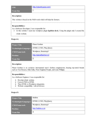 URL http://raise4cause.com/
Team Size 2
Description:
This website is based on the NGO work which will help the farmers.
Responsibilities:
As a Software Developer, I was responsible for:
 In this website I used one wordpress plugin Ignition deck. Using this plugin only I created the
whole website.
Project 4:
Project Title Planet Fashion
TechnologiesLanguages HTML5, CSS3, Php, jQuery
CMS/Framework Wordpress, Bootstrap3
Position http://planetfashion.in/
Team Size 2
Description:
Planet Fashion is an exclusive international men’s fashion conglomerate, housing top-notch brands
such as Van Heusen, Allen Solly, Peter England, People, and Louis Philippe.
Responsibilities:
As a Software Engineer, I was responsible for:
 Develop whole website.
 Convert PSD to HTML
 Then HTML to Wordpress integration.
 Website compatibility with all devices
Project 5:
Project Title Baldota
TechnologiesLanguages HTML5, CSS3, Php jQuery
CMS/Framework Wordpress, Bootstrap3
Position http://baldota.co.in
Team Size 3
 