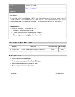 Position Software Developer
URL http://www.aiyd.org/
Team Size 1
Description:
The Australia India Youth Dialogue (AIYD) is a youth-led dialogue between the young leader of
Australia and India. The establishment of the AIYD provides a sustainable platform for young leaders
in Australia and India to come together and foster a strong partnership between the two countries.
Responsibilities:
As a Software Developer, I was responsible for:
 Word ad UI and Wordpress developer.
 Creating HTML page and then integrate in wordpress.
 Website responsiveness using Bootstrap Framework.
EDUCATIONAL QUALIFICATION:
Degree University Year of Passing Percentage
B. Tech.(CSE) UPTU(Uttar Pradesh Technical University) 2013 76.5%
ACHIEVEMENTS:
 Received Best Performer in Project.
 Received appreciation emails from Project Manager.
 Received appreciation emails from Team Lead.
 Received appreciation emails from Client.
Bangalore, Purva Pravesh
 