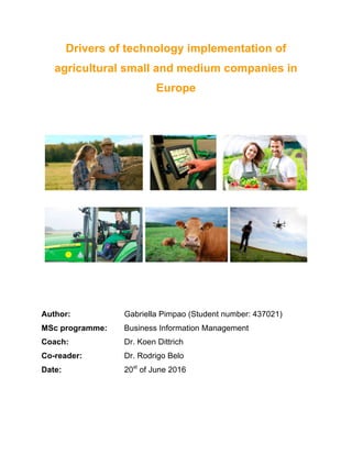 Drivers of technology implementation of
agricultural small and medium companies in
Europe
Author: Gabriella Pimpao (Student number: 437021)
MSc programme: Business Information Management
Coach: Dr. Koen Dittrich
Co-reader: Dr. Rodrigo Belo
Date: 20st
of June 2016
 