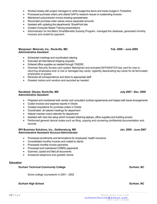 • Worked closely with project managers to verify budget line items and tracks budget in Timberline
• Processed purchase orders and utilized SAP to research issues or outstanding invoices
• Maintained subcontractor invoice tracking spreadsheets
• Reconciled purchase order values versus expended amounts
• Assisted with updating the departments’ SharePoint site
• Created Computer Based Training presentations
• Administrator for the Metro SmartBenefits Subsidy Program, managed the database, generated monthly
invoices and routed for payment
Manpower: Motorola, Inc., Rockville, MD Feb. 2009 – June 2009
Administrative Assistant
• Scheduled meetings and coordinated catering
• Executed all international shipping requests
• Ordered office supplies as needed through TIGERS
• Oversaw Security Access card system Maintained and activated DATAWATCH key card for new or
returning employees and/ or lost or damaged key cards; vigilantly deactivating key cards for all terminated
employees or guests
• Received all correspondence and direct to appropriate staff
• Greeted visitors and vendors and escorted as needed
Randstad: Otsuka, Rockville, MD July 2007 - Dec. 2008
Administrative Assistant
• Prepared and maintained both vendor and consultant contract agreements and helped with travel arrangements
• Coded invoices and expense reports in Oracle
• Created requisitions for purchase orders in Oracle
• Coordinated all catered meetings for department
• Helped maintain event calendar for department
• Assisted with new hire setup which included obtaining laptops, office supplies and building access
• Performed general clerical duties such as filing, copying and couriering confidential documentation and
records
BPI Business Solutions, Inc., Gaithersburg, MD Jan. 2005 - June 2007
Administrative Assistant/ Account Administrator
• Processed enrollments and terminations for employees’ health insurance
• Consolidated monthly invoices and mailed to clients
• Processed monthly invoice payments
• Processed and maintained COBRA paperwork
• Scanned, copied and filed all documents
• Answered telephone and greeted clients
Education
Durham Technical Community College Durham, NC
Some college coursework in 2001 - 2002
Durham High School Durham, NC
3 | P a g e R u t h A n n F a r r i s h
r u t h a n n f a r r i s h @ y a h o o . c o m
3 0 1 - 2 2 1 - 3 5 6 0
 