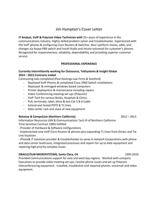 Jim Hampton’s Cover Letter
IT Analyst, VoIP & Polycom Video Technician with 25+ years of experience in the
communications industry. Highly skilled problem solver and troubleshooter. Experienced with
the VoIP phones & configuring Cisco Routers & Switches. Also I perform moves, adds, and
changes via Avaya PBX switch and install Audix and Intuity voicemail for customer’s phones.
Recognized for responsiveness, reliability, dependability and providing superior customer
service.
PROFESSIONAL EXPERIENCE
Currently intermittently working for Outsource, TekSystems & Insight Global
2014 – 2015 Contracts ended
Contracting Jobs completed (Paul Hastings Law Firms & Stanford)
- Deployed VoIP Phones & completed Cisco 2960 Switch installations
- Deployed & reimaged windows based computers
- Printer deployment & maintenance including repairs
- Video Conferencing meeting set-ups (Polycom)
- VoIP Tech for various Banks, Hospitals & Clinics
- Pull, terminate, label, dress & test Cat 5 & 6 Cable
- Extend and tested POTS & T1 lines
- Data center rack and stack of new equipment
Netview & CompuCom (Northern California) 2012 – 2013
Information Resources LAN & Communications Tech III of Northern California
Time Sensitive Contract 100% fulfilled
- Provider of Hardware & Software configurations
- Implemented new VoIP Cisco Routers & phones plus expanding T1 Lines from Dmarc and Tie
Line locations
- Phone& IT solutions provider & troubleshooter to serve in network Corporations with phone
and data center build-outs, integrated processes and repairs for up to date equipment and
repairing high priority complex issues.
ORACLE/SUN MICROSYSTEMS, Santa Clara, CA 1995-2010
Provided Communications support for east and west bay regions. Worked with company
Executives to provide video meeting set-ups, resolve phone issues and set up Polycom
teleconferencing equipment. Installed, troubleshot and repaired phones, voicemail and video
equipment.
 