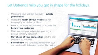 • Monitoring your websites externally – outside
your firewall
• Inspect the health of your website vs. not
knowing if your site has problems
• Know about errors and problems on your website
before your customers
• Make sure that your website is supporting a
positive company reputation
• Stay ahead of your competition with the best
website in your market
• Be confident and constantly monitor how your
site runs in multiple browsers and mobile devices
Let Uptrends help you get in shape for the holidays.
 