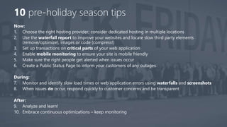 10 pre-holiday season tips
Now:
1. Choose the right hosting provider; consider dedicated hosting in multiple locations
2. Use the waterfall report to improve your websites and locate slow third party elements
(remove/optimize), images or code (compress!)
3. Set up transactions on critical parts of your web application
4. Enable mobile monitoring to ensure your site is mobile friendly
5. Make sure the right people get alerted when issues occur
6. Create a Public Status Page to inform your customers of any outages
During:
7. Monitor and identify slow load times or web application errors using waterfalls and screenshots
8. When issues do occur, respond quickly to customer concerns and be transparent
After:
9. Analyze and learn!
10. Embrace continuous optimizations – keep monitoring
 