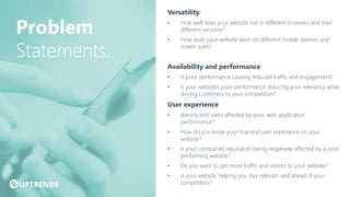 Versatility
• How well does your website run in different browsers and their
different versions?
• How does your website work on different mobile devices and
screen sizes?
Availability and performance
• Is poor performance causing reduced traffic and engagement?
• Is your website's poor performance reducing your relevancy while
driving customers to your competitors?
User experience
• Are my end users affected by poor web application
performance?
• How do you know your true end user experience on your
website?
• Is your companies reputation being negatively affected by a poor
performing website?
• Do you want to get more traffic and visitors to your website?
• Is your website helping you stay relevant and ahead of your
competitors?
Problem
Statements.
 