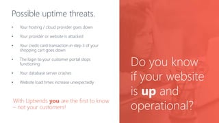 Possible uptime threats.
• Your hosting / cloud provider goes down
• Your provider or website is attacked
• Your credit card transaction in step 3 of your
shopping cart goes down
• The login to your customer portal stops
functioning
• Your database server crashes
• Website load times increase unexpectedly
With Uptrends you are the first to know
– not your customers!
Do you know
if your website
is up and
operational?
 