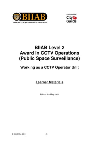© BIIAB May 2011 - 1 -
BIIAB Level 2
Award in CCTV Operations
(Public Space Surveillance)
Working as a CCTV Operator Unit
Learner Materials
Edition 2 – May 2011
 