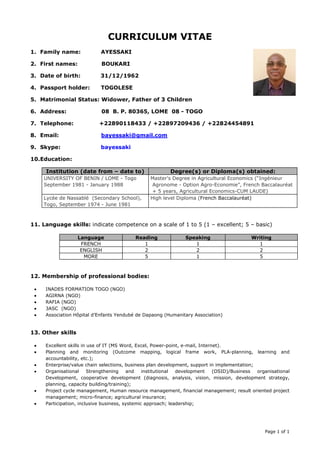 Language Reading Speaking Writing 
FRENCH 1 1 1 
ENGLISH 2 2 2 
MORE 5 1 5 
Page 1 of 1 
CURRICULUM VITAE 
1. Family name: AYESSAKI 
2. First names: BOUKARI 
3. Date of birth: 31/12/1962 
4. Passport holder: TOGOLESE 
5. Matrimonial Status: Widower, Father of 3 Children 
6. Address: 08 B. P. 80365, LOME 08 - TOGO 
7. Telephone: +22890118433 / +22897209436 / +22824454891 
8. Email: bayessaki@gmail.com 
9. Skype: bayessaki 
10. Education: 
Institution (date from – date to) Degree(s) or Diploma(s) obtained: 
UNIVERSITY OF BENIN / LOME - Togo 
September 1981 - January 1988 
Master's Degree in Agricultural Economics (“Ingénieur 
Agronome - Option Agro-Economie”, French Baccalauréat 
+ 5 years, Agricultural Economics-CUM LAUDE) 
Lycée de Nassablé (Secondary School), 
Togo, September 1974 - June 1981 
High level Diploma (French Baccalauréat) 
11. Language skills: indicate competence on a scale of 1 to 5 (1 – excellent; 5 – basic) 
12. Membership of professional bodies: 
 INADES FORMATION TOGO (NGO) 
 AGIRNA (NGO) 
 RAFIA (NGO) 
 3ASC (NGO) 
 Association Hôpital d’Enfants Yendubé de Dapaong (Humanitary Association) 
13. Other skills 
 Excellent skills in use of IT (MS Word, Excel, Power-point, e-mail, Internet). 
 Planning and monitoring (Outcome mapping, logical frame work, PLA-planning, learning and 
accountability, etc.); 
 Enterprise/value chain selections, business plan development, support in implementation; 
 Organisational Strengthening and institutional development (OSID)/Business organisational 
Development, cooperative development (diagnosis, analysis, vision, mission, development strategy, 
planning, capacity building/training); 
 Project cycle management, Human resource management, financial management; result oriented project 
management; micro-finance; agricultural insurance; 
 Participation, inclusive business, systemic approach; leadership; 
 