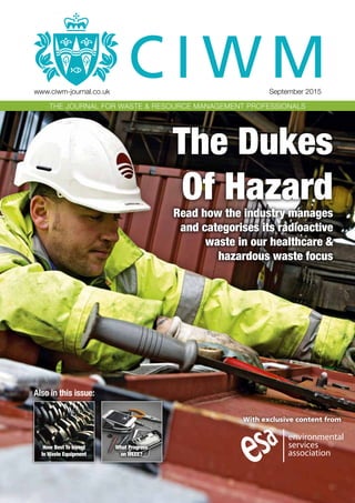 With exclusive content from
Also in this issue:
What Progress
on WEEE?
How Best To Invest
In Waste Equipment
www.ciwm-journal.co.uk	 September 2015
THE JOURNAL FOR WASTE & RESOURCE MANAGEMENT PROFESSIONALSTHE JOURNAL FOR WASTE & RESOURCE MANAGEMENT PROFESSIONALS
The Dukes
Of HazardRead how the industry manages
and categorises its radioactive
waste in our healthcare &
hazardous waste focus
 