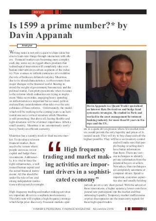 Davin Appanah is a Quant/Trader specialised
on Interest Rate Derivatives and hedge fund
systematic strategies. He studied in Paris and
worked in the asset management/Investment
banking industry for more than 10 years in Eu-
rope and the US.
Is 1599 a prime number?* by
Davin Appanah
InternationalAnalyse
Writing notes is not only a quest to share ideas but
also to learn new things through interaction with oth-
ers. Financial markets are becoming more complex
each day, some say its rigged others proclaim that
technological innovation will completely take over
human intervention in certain segments of the indus-
try. New avenues to rethink currencies or to redefine
the role of banks are debated everyday. Mauritius,
due to its island characteristics, is often remote from
major changes in the financial world. Bearing in
mind, the weight of government, bureaucracy and the
political matter, I am pretty pessimistic when it comes
to the reforms which authorities are trying to imple-
ment. Make no mistake, engaging heavy spending
on infrastructures is important but as usual, politics
and ancillary considerations often take over the core
substance of these reforms. Unfortunately, the model
which will be working in the coming years is an hori-
zontal one not a vertical structure which Mauritius
is still promoting. But above all, having flexible and
light structures will be of utmost importance. Albeit a
small country, Mauritius is an ostentatiously costly/
heavy, barely an efficient economy.
Mauritius has a scantily stock or fixed income mar-
ket. To develop a relevant
financial market, there
need to be venues where
people can raise, invest
capital and hedge these
investments. Additional-
ly, it is vital to have the
right infrastructure, a well
trained human capital and
the suited financial instru-
ments. All this should be
under the rule of law and
strong independent institu-
High frequency
trading and market mak-
ing activities are impor-
tant drivers in a sophisti-
cated economy”
tions with top notch oversight.
High frequency trading and market making activities
are important drivers in a sophisticated economy.
This little note will explain a high frequency strategy
which helps price discovery. Financial markets oper-
ate in a quote driven process where few market mak-
ers would provide the only liquidity and prices of fi-
nancial assets. They will try to buy cheap and sell the
highest possible. They will have an inventory control
and will make sure that peo-
ple buying or selling don’t
have better information
than them. There are vari-
ous techniques to identify
private information from the
potential buyers or sellers.
Nowadays, these techniques
are completely automatic or
computer driven. Speed is
important, execution capaci-
ties also and usually holding
periods are on a very short period. With the advent of
these innovations, a higher accuracy, lower costs have
poured new participants into the market and thus
enhancing liquidity. Temporary market inefficiencies
or price discrepancies are the main entry signals for
these high speed traders.
VINKERS PERSONAL FINANCE MAGAZINE Novembre 2016 27
INVEST
 