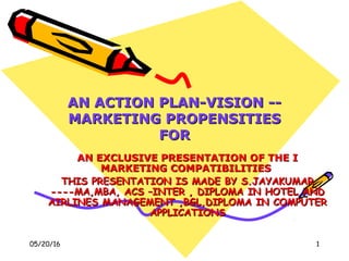 05/20/16 1
AN ACTION PLAN-VISION --AN ACTION PLAN-VISION --
MARKETING PROPENSITIESMARKETING PROPENSITIES
FORFOR
AN EXCLUSIVE PRESENTATION OF THE IAN EXCLUSIVE PRESENTATION OF THE I
MARKETING COMPATIBILITIESMARKETING COMPATIBILITIES
THIS PRESENTATION IS MADE BY S.JAYAKUMARTHIS PRESENTATION IS MADE BY S.JAYAKUMAR
----MA,MBA, ACS –INTER , DIPLOMA IN HOTEL AND----MA,MBA, ACS –INTER , DIPLOMA IN HOTEL AND
AIRLINES MANAGEMENT ,BGL,DIPLOMA IN COMPUTERAIRLINES MANAGEMENT ,BGL,DIPLOMA IN COMPUTER
APPLICATIONSAPPLICATIONS
 