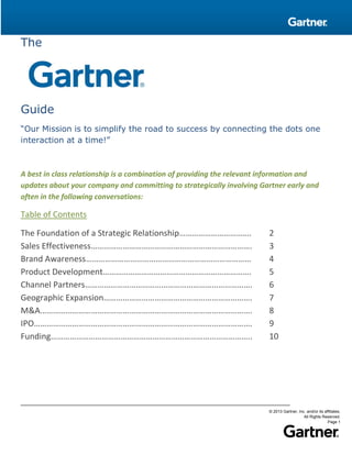 © 2013 Gartner, Inc. and/or its affiliates.
All Rights Reserved.
Page 1
The
Guide
“Our Mission is to simplify the road to success by connecting the dots one
interaction at a time!”
A best in class relationship is a combination of providing the relevant information and
updates about your company and committing to strategically involving Gartner early and
often in the following conversations:
Table of Contents
The Foundation of a Strategic Relationship……………………………. 2
Sales Effectiveness…………………………………………………………………. 3
Brand Awareness…………………………………………………………………… 4
Product Development……………………………………………………………. 5
Channel Partners……………………………………………………………………. 6
Geographic Expansion……………………………………………………………. 7
M&A………………………………………………………………………………………. 8
IPO…………………………………………………………………………………………. 9
Funding………………………………………………………………………………….. 10
 