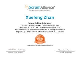 Xuefeng Zhan
is awarded the designation
Certified Scrum Product Owner® on this day,
December 16, 2015, for completing the prescribed
requirements for this certification and is hereby entitled to
all privileges and benefits offered by SCRUM ALLIANCE®.
Member: 000417137 Certification Expires: 16 December 2017
Certified Scrum Trainer® Chairman of the Board
 