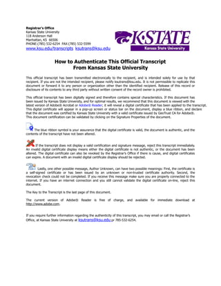 Registrar’s Office
Kansas State University
118 Anderson Hall
Manhattan, KS 66506
PHONE:(785) 532-6254 FAX:(785) 532-5599
www.ksu.edu/transcripts ksutrans@ksu.edu
How to Authenticate This Official Transcript
From Kansas State University
This official transcript has been transmitted electronically to the recipient, and is intended solely for use by that
recipient. If you are not the intended recipient, please notify ksutrans@ksu.edu. It is not permissible to replicate this
document or forward it to any person or organization other than the identified recipient. Release of this record or
disclosure of its contents to any third party without written consent of the record owner is prohibited.
This official transcript has been digitally signed and therefore contains special characteristics. If this document has
been issued by Kansas State University, and for optimal results, we recommend that this document is viewed with the
latest version of Adobe® Acrobat or Adobe® Reader; it will reveal a digital certificate that has been applied to the transcript.
This digital certificate will appear in a pop-up screen or status bar on the document, display a blue ribbon, and declare
that the document was certified by Kansas State University with a valid certificate issued by GeoTrust CA for Adobe®.
This document certification can be validated by clicking on the Signature Properties of the document.
The blue ribbon symbol is your assurance that the digital certificate is valid, the document is authentic, and the
contents of the transcript have not been altered.
If the transcript does not display a valid certification and signature message, reject this transcript immediately.
An invalid digital certificate display means either the digital certificate is not authentic, or the document has been
altered. The digital certificate can also be revoked by the Registrar’s Office if there is cause, and digital certificates
can expire. A document with an invalid digital certificate display should be rejected.
Lastly, one other possible message, Author Unknown, can have two possible meanings: First, the certificate is
a self-signed certificate or has been issued by an unknown or non-trusted certificate authority. Second, the
revocation check could not be completed. If you receive this message make sure you are properly connected to the
internet. If you have an internet connection and you still cannot validate the digital certificate on-line, reject this
document.
The Key to the Transcript is the last page of this document.
The current version of Adobe® Reader is free of charge, and available for immediate download at
http://www.adobe.com.
If you require further information regarding the authenticity of this transcript, you may email or call the Registrar’s
Office, at Kansas State University at ksutrans@ksu.edu or 785-532-6254.
-
CopyofOfficialTranscript
-
 