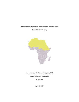 A Brief Analysi
Environ
is of the Saha
Created 
nments of th
Indiana Univ
Dr
Ap
 
 
 
 
 
ara Desert Re
by: Joseph P
 
 
e Tropics – G
versity – India
r. Rick Bein 
 
pril 11, 2007
 
egion in North
Perry 
Geography G4
anapolis 
hern Africa 
 
421 
 