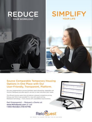 REDUCEYOUR WORKLOAD
SIMPLIFYYOUR LIFE
Source Comparable Temporary Housing
Options in One Place with Our
User-Friendly, Transparent, Platform.
Get Empowered — Request a Demo at:
www.ReloQuest.com or call
1-855-ReloQst (735-6778)
Our easy implementation process facilitates rapid onboarding. Adaptable and
intuitive, ReloQuest provides specific services to meet individual client needs.
The efficient process saves time and delivers unbiased competitive pricing.
Did you ever think it was possible? It is now with award winning
ReloQuest technology — more choices with unparalleled responsiveness.
G E T R E A D Y T O C H A N G E T H E W A Y Y O U D O B U S I N E S S
 