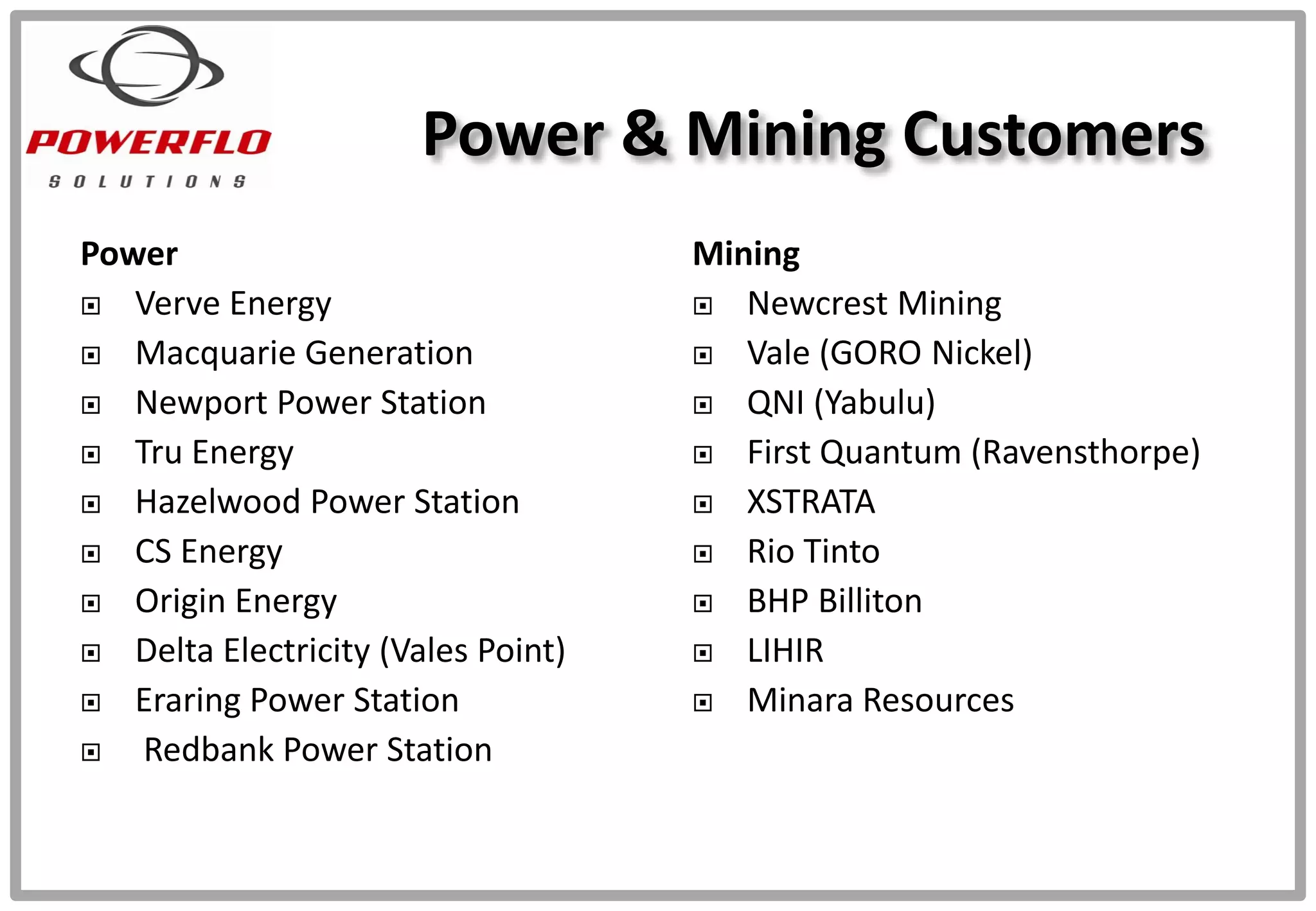 Power
 Verve Energy
 Macquarie Generation
 Newport Power Station
 Tru Energy
 Hazelwood Power Station
 CS Energy
 Origin Energy
 Delta Electricity (Vales Point)
 Eraring Power Station
 Redbank Power Station
Mining
 Newcrest Mining
 Vale (GORO Nickel)
 QNI (Yabulu)
 First Quantum (Ravensthorpe)
 XSTRATA
 Rio Tinto
 BHP Billiton
 LIHIR
 Minara Resources
Power & Mining Customers
 