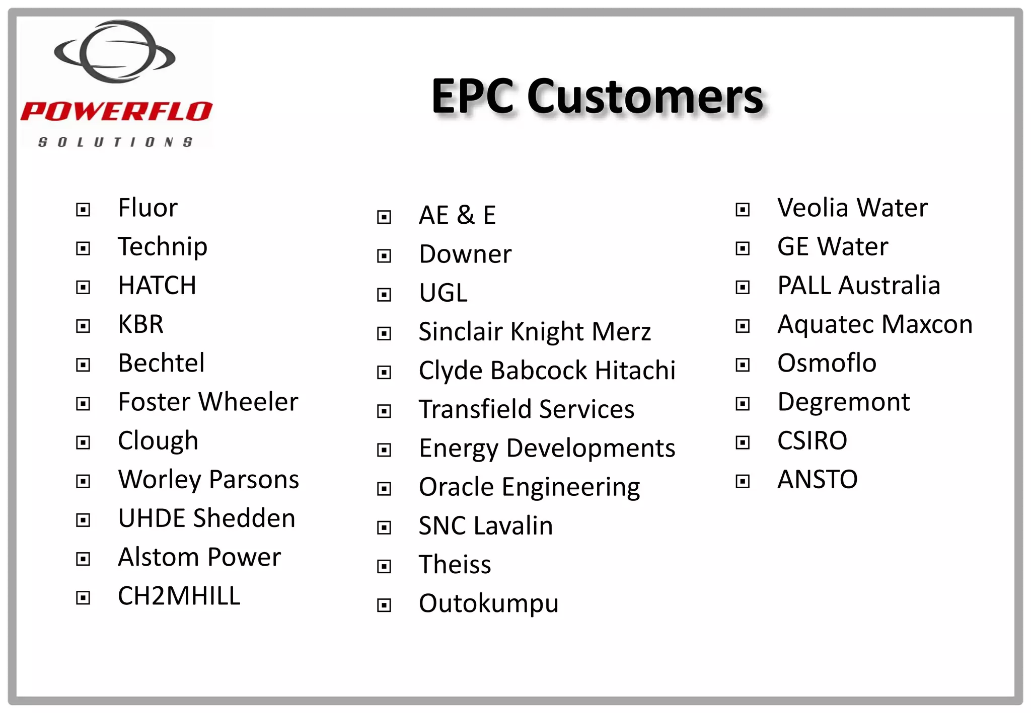  Fluor
 Technip
 HATCH
 KBR
 Bechtel
 Foster Wheeler
 Clough
 Worley Parsons
 UHDE Shedden
 Alstom Power
 CH2MHILL
EPC Customers
 AE & E
 Downer
 UGL
 Sinclair Knight Merz
 Clyde Babcock Hitachi
 Transfield Services
 Energy Developments
 Oracle Engineering
 SNC Lavalin
 Theiss
 Outokumpu
 Veolia Water
 GE Water
 PALL Australia
 Aquatec Maxcon
 Osmoflo
 Degremont
 CSIRO
 ANSTO
 