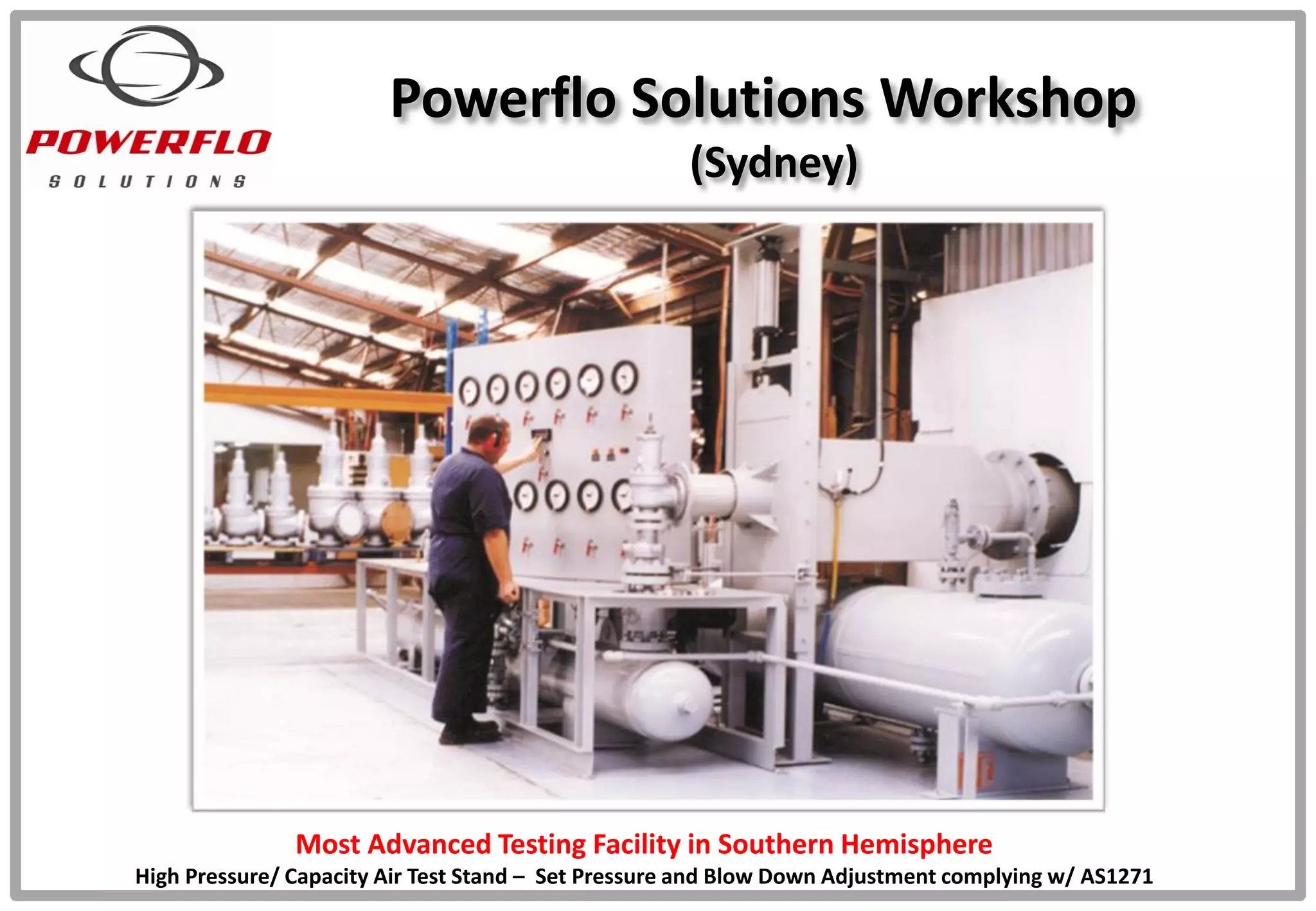 Powerflo Solutions Workshop
(Sydney)
Most Advanced Testing Facility in Southern Hemisphere
High Pressure/ Capacity Air Test Stand – Set Pressure and Blow Down Adjustment complying w/ AS1271
 