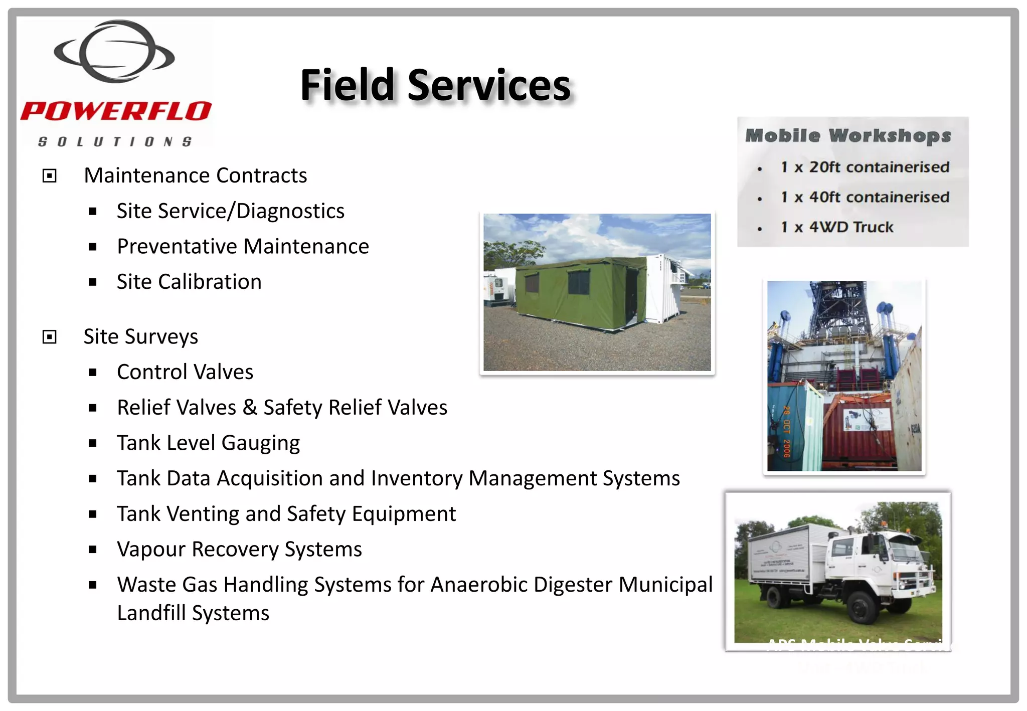  Maintenance Contracts
 Site Service/Diagnostics
 Preventative Maintenance
 Site Calibration
 Site Surveys
 Control Valves
 Relief Valves & Safety Relief Valves
 Tank Level Gauging
 Tank Data Acquisition and Inventory Management Systems
 Tank Venting and Safety Equipment
 Vapour Recovery Systems
 Waste Gas Handling Systems for Anaerobic Digester Municipal
Landfill Systems
APS Valve Service
Mobile Container
(on Site)
Field Services
APS Mobile Valve Service
Unit - 4WD Truck
 