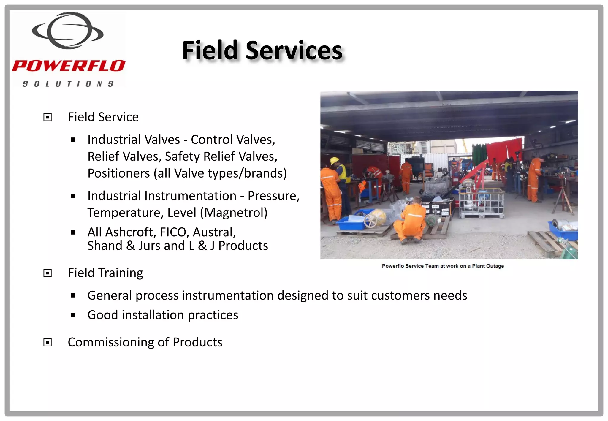  Field Service
 Industrial Valves - Control Valves,
Relief Valves, Safety Relief Valves,
Positioners (all Valve types/brands)
 Industrial Instrumentation - Pressure,
Temperature, Level (Magnetrol)
 All Ashcroft, FICO, Austral,
Shand & Jurs and L & J Products
 Field Training
 General process instrumentation designed to suit customers needs
 Good installation practices
 Commissioning of Products
Field Services
 