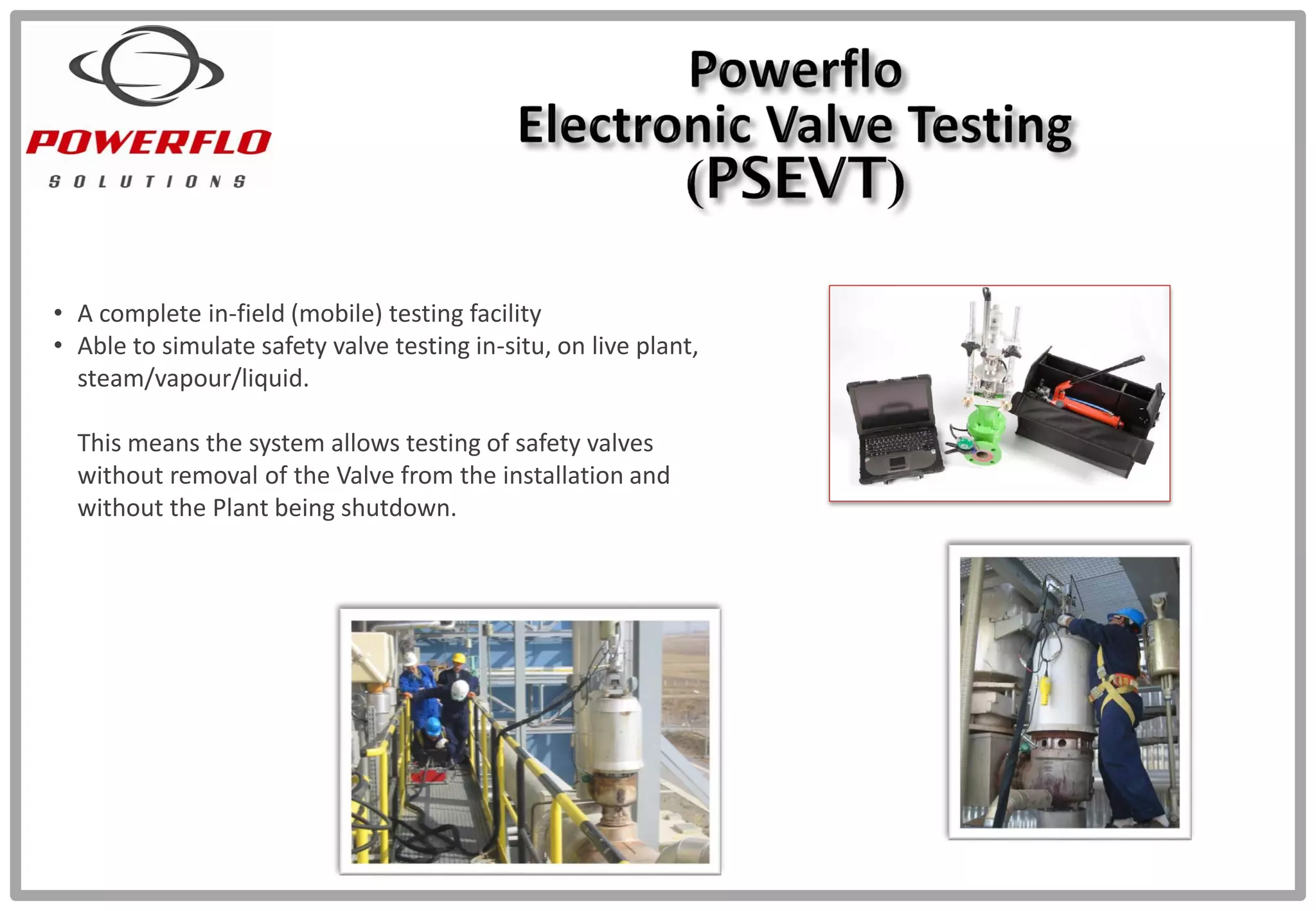 • A complete in-field (mobile) testing facility
• Able to simulate safety valve testing in-situ, on live plant,
steam/vapour/liquid.
This means the system allows testing of safety valves
without removal of the Valve from the installation and
without the Plant being shutdown.
 