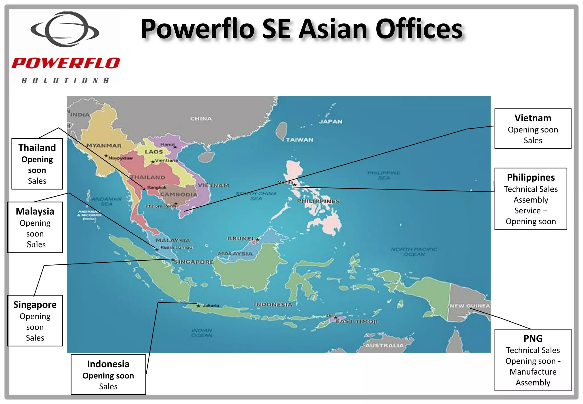 Powerflo SE Asian Offices
Philippines
Technical Sales
Assembly
Service –
Opening soon
Vietnam
Opening soon
Sales
Indonesia
Opening soon
Sales
PNG
Technical Sales
Opening soon -
Manufacture
Assembly
Singapore
Opening
soon
Sales
Malaysia
Opening
soon
Sales
Thailand
Opening
soon
Sales
 
