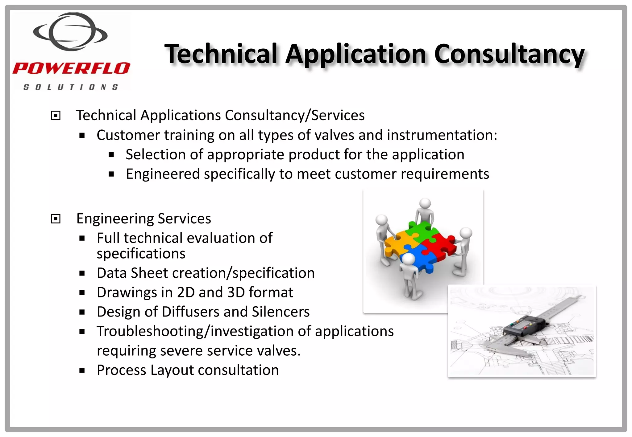  Technical Applications Consultancy/Services
 Customer training on all types of valves and instrumentation:
 Selection of appropriate product for the application
 Engineered specifically to meet customer requirements
 Engineering Services
 Full technical evaluation of
specifications
 Data Sheet creation/specification
 Drawings in 2D and 3D format
 Design of Diffusers and Silencers
 Troubleshooting/investigation of applications
requiring severe service valves.
 Process Layout consultation
Technical Application Consultancy
 