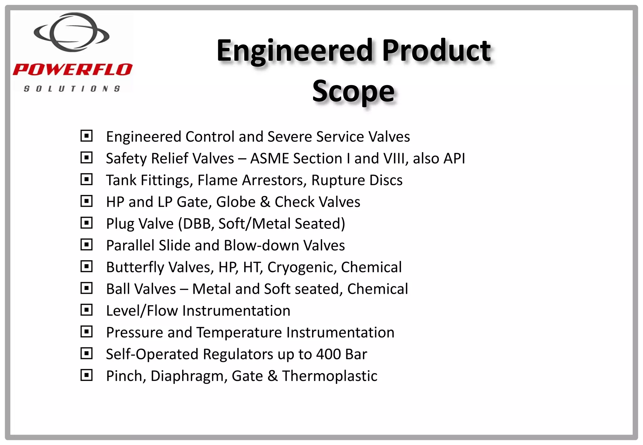 Engineered Product
Scope
 Engineered Control and Severe Service Valves
 Safety Relief Valves – ASME Section I and VIII, also API
 Tank Fittings, Flame Arrestors, Rupture Discs
 HP and LP Gate, Globe & Check Valves
 Plug Valve (DBB, Soft/Metal Seated)
 Parallel Slide and Blow-down Valves
 Butterfly Valves, HP, HT, Cryogenic, Chemical
 Ball Valves – Metal and Soft seated, Chemical
 Level/Flow Instrumentation
 Pressure and Temperature Instrumentation
 Self-Operated Regulators up to 400 Bar
 Pinch, Diaphragm, Gate & Thermoplastic
 