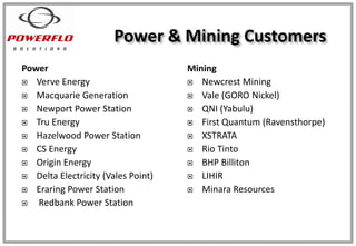 Power
 Verve Energy
 Macquarie Generation
 Newport Power Station
 Tru Energy
 Hazelwood Power Station
 CS Energy
 Origin Energy
 Delta Electricity (Vales Point)
 Eraring Power Station
 Redbank Power Station
Mining
 Newcrest Mining
 Vale (GORO Nickel)
 QNI (Yabulu)
 First Quantum (Ravensthorpe)
 XSTRATA
 Rio Tinto
 BHP Billiton
 LIHIR
 Minara Resources
Power & Mining Customers
 