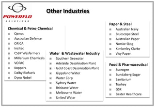 Chemical & Petro-Chemical
 Qenos
 Australian Defence
 ORICA
 Incitec
 CSBP Wesfarmers
 Millenium Chemicals
 VOPAC
 Koppers
 Dalby Biofuels
 Dyno Nobel
Other Industries
Paper & Steel
 Australian Navy
 Bluescope Steel
 Australian Paper
 Norske Skog
 Kimberley Clarke
 Visy PaperWater & Wastewater Industry
 Southern Seawater
 Adelaide Desalination Plant
 Gold Coast Desalination Plant
 Gippsland Water
 Water Corp
 Sydney Water
 Brisbane Water
 Melbourne Water
 United Water
Food & Pharmaceutical
 Sucrogen
 Bundaberg Sugar
 Sanitarium
 Toohey
 GSK
 Baxter Healthcare
 