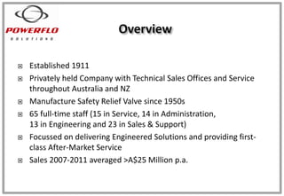  Established 1911
 Privately held Company with Technical Sales Offices and Service
throughout Australia and NZ
 Manufacture Safety Relief Valve since 1950s
 65 full-time staff (15 in Service, 14 in Administration,
13 in Engineering and 23 in Sales & Support)
 Focussed on delivering Engineered Solutions and providing first-
class After-Market Service
 Sales 2007-2011 averaged >A$25 Million p.a.
 