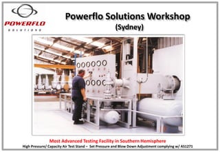 Powerflo Solutions Workshop
(Sydney)
Most Advanced Testing Facility in Southern Hemisphere
High Pressure/ Capacity Air Test Stand – Set Pressure and Blow Down Adjustment complying w/ AS1271
 
