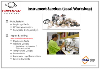 Instrument Services (Local Workshop)
 Manufacture
 Diaphragm Seals
 U-Tube Manometers
 Pneumatic 1:1Transmitters
 Repair & Testing
(NATA Accredited for Pressure Testing)
 Diaphragm Seals
 Pressure Gauges
 Re-dialling / re-threading /
fitting accessories
 Temperature Gauges
 Manometers
 Pneumatic Level Transmitters
 Level Instruments
 
