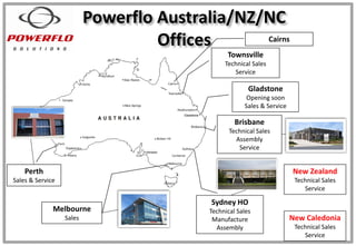 Powerflo Australia/NZ/NC
Offices
Sydney HO
Technical Sales
Manufacture
Assembly
Melbourne
Sales
Brisbane
Technical Sales
Assembly
Service
Townsville
Technical Sales
Service
Gladstone
Opening soon
Sales & Service
Gladstone
Cairns
Perth
Sales & Service
New Zealand
Technical Sales
Service
New Caledonia
Technical Sales
Service
 