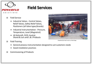  Field Service
 Industrial Valves - Control Valves,
Relief Valves, Safety Relief Valves,
Positioners (all Valve types/brands)
 Industrial Instrumentation - Pressure,
Temperature, Level (Magnetrol)
 All Ashcroft, FICO, Austral,
Shand & Jurs and L & J Products
 Field Training
 General process instrumentation designed to suit customers needs
 Good installation practices
 Commissioning of Products
Field Services
 