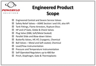 Engineered Product
Scope
 Engineered Control and Severe Service Valves
 Safety Relief Valves – ASME Section I and VIII, also API
 Tank Fittings, Flame Arrestors, Rupture Discs
 HP and LP Gate, Globe & Check Valves
 Plug Valve (DBB, Soft/Metal Seated)
 Parallel Slide and Blow-down Valves
 Butterfly Valves, HP, HT, Cryogenic, Chemical
 Ball Valves – Metal and Soft seated, Chemical
 Level/Flow Instrumentation
 Pressure and Temperature Instrumentation
 Self-Operated Regulators up to 400 Bar
 Pinch, Diaphragm, Gate & Thermoplastic
 