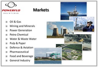  Oil & Gas
 Mining and Minerals
 Power Generation
 Petro Chemical
 Water & Waste Water
 Pulp & Paper
 Defence & Aviation
 Pharmaceutical
 Food and Beverage
 General Industry
 