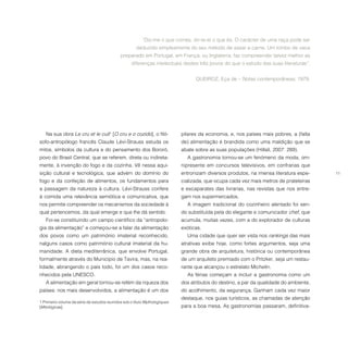 11
Na sua obra Le cru et le cuit1
[O cru e o cozido], o filó-
sofo-antropólogo francês Claude Lévi-Strauss estuda os
mitos, símbolos da cultura e do pensamento dos Bororó,
povo do Brasil Central, que se referem, direta ou indireta-
mente, à invenção do fogo e da cozinha. Vê nessa aqui-
sição cultural e tecnológica, que advém do domínio do
fogo e da confeção de alimentos, os fundamentos para
a passagem da natureza à cultura. Lévi-Strauss confere
à comida uma relevância semiótica e comunicativa, que
nos permite compreender os mecanismos da sociedade à
qual pertencemos, da qual emerge e que lhe dá sentido.
Foi-se constituindo um campo científico da “antropolo-
gia da alimentação” e começou-se a falar da alimentação
dos povos como um património imaterial reconhecido,
nalguns casos como património cultural imaterial da hu-
manidade. A dieta mediterrânica, que envolve Portugal,
formalmente através do Município de Tavira, mas, na rea-
lidade, abrangendo o país todo, foi um dos casos reco-
nhecidos pela UNESCO.
A alimentação em geral tornou-se refém da riqueza dos
países: nos mais desenvolvidos, a alimentação é um dos
1  Primeiro volume da série de estudos reunidos sob o título Mythologiques
[Mitológicas].
“Diz-me o que comes, dir-te-ei o que és. O carácter de uma raça pode ser
deduzido simplesmente do seu método de assar a carne. Um lombo de vaca
preparado em Portugal, em França, ou Inglaterra, faz compreender talvez melhor as
diferenças intelectuais destes três povos do que o estudo das suas literaturas”.
QUEIROZ, Eça de – Notas contemporâneas, 1979.
pilares da economia, e, nos países mais pobres, a (falta
de) alimentação é brandida como uma maldição que se
abate sobre as suas populações (Hillali, 2007: 289).
A gastronomia tornou-se um fenómeno da moda, om-
nipresente em concursos televisivos, em confrarias que
entronizam diversos produtos, na imensa literatura espe-
cializada, que ocupa cada vez mais metros de prateleiras
e escaparates das livrarias, nas revistas que nos entre-
gam nos supermercados.
A imagem tradicional do cozinheiro alentado foi sen-
do substituída pela do elegante e comunicador chef, que
acumula, muitas vezes, com a do explorador de culturas
exóticas.
Uma cidade que quer ser vista nos rankings das mais
atrativas exibe hoje, como fortes argumentos, seja uma
grande obra de arquitetura, histórica ou contemporânea
de um arquiteto premiado com o Pritzker, seja um restau-
rante que alcançou o estrelato Michelin.
As férias começam a incluir a gastronomia como um
dos atributos do destino, a par da qualidade do ambiente,
do acolhimento, da segurança. Ganham cada vez maior
destaque, nos guias turísticos, as chamadas de atenção
para a boa mesa. As gastronomias passaram, definitiva-
 
