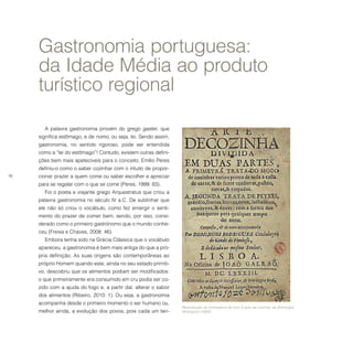 16
Reprodução do frontispício do livro A arte da cozinha, de Domingos
Rodriguez (1683).
A palavra gastronomia provém do grego gaster, que
significa estômago, e de nomo, ou seja, lei. Sendo assim,
gastronomia, no sentido rigoroso, pode ser entendida
como a “lei do estômago”! Contudo, existem outras defini-
ções bem mais apetecíveis para o conceito. Emílio Peres
definiu-o como o saber cozinhar com o intuito de propor-
cionar prazer a quem come ou saber escolher e apreciar
para se regalar com o que se come (Peres, 1999: 83).
Foi o poeta e viajante grego Arquestratus que criou a
palavra gastronomia no século IV a.C. De sublinhar que
ele não só criou o vocábulo, como fez emergir o senti-
mento do prazer de comer bem, sendo, por isso, consi-
derado como o primeiro gastrónomo que o mundo conhe-
ceu (Freixa e Chaves, 2008: 46).
Embora tenha sido na Grécia Clássica que o vocábulo
apareceu, a gastronomia é bem mais antiga do que a pró-
pria definição. As suas origens são contemporâneas ao
próprio Homem quando este, ainda no seu estado primiti-
vo, descobriu que os alimentos podiam ser modificados:
o que primeiramente era consumido em cru podia ser co-
zido com a ajuda do fogo e, a partir daí, alterar o sabor
dos alimentos (Ribeiro, 2010: 1). Ou seja, a gastronomia
acompanha desde o primeiro momento o ser humano ou,
melhor ainda, a evolução dos povos, pois cada um ten-
Gastronomia portuguesa:
da Idade Média ao produto
turístico regional
 