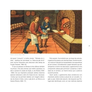 25
Padeiro e aprendiz (Black, 1996).
de querer “consumir” a mulher amada. “Talhadas de ci-
drão”, “ladrilhos de marmelada” ou “fatias de pão de ló”
eram termos frequentes para descrever este desejo de
fruição (Tavares, 1999: 42).
O que se passava na literatura tinha reflexos também
na pintura. Uma das pintoras que melhor expressou na
tela a culinária foi Josefa de Ayala, ou de Óbidos (1630-
-1684). Da sua importante produção artística devemos
apreciar sobretudo a série Os meses do ano, naturezas-
-mortas que nos permitem deleitar com imagens delicio-
sas de doces e bolos, como o pão de ló, as filhós ou os
folares (Pereira, 2000: 17).
Pelo exposto, fica evidente que, ao longo dos séculos,
a gastronomia passou por diversas fases, transformando-
-se, tendo em atenção as necessidades e as expectativas
do ser humano. Considerando o papel relevante que de-
sempenha o turismo nos dias atuais, a gastronomia é uma
componente valiosa para promover e preservar a identi-
dade de um território, ao mesmo tempo que o potencia
economicamente.
Assim sendo, a gastronomia deve constituir-se num
importante atrativo turístico-cultural de um concelho, re-
gião ou país. Sobre este assunto, não esquecer que Por-
tugal está identificado como um dos melhores destinos
 