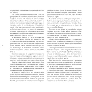 26
de gastronomia e vinhos da Europa (Henriques e Custó-
dio, 2010: 2).
Este turismo gastronómico está associado a uma via-
gem para fora do local habitual de residência, motivada,
no todo ou em parte, pelo interesse em comida e bebida,
e/ou em comer e beber. Consequentemente, encontra-se
bastante relacionado com a organização e promoção de
festivais e eventos de comida, doces e vinhos, contem-
plando visitas a produtores de alimentos, participações
em festivais gastronómicos e na procura de restaurantes
ou lugares específicos, onde a degustação de alimentos
e toda a experimentação inerente é a razão principal para
viajar (Henriques e Custódio, 2010: 3).
Se, em meados dos anos 70 e 80 do século XX, este
tipo de turismo poderia significar uma refeição nos res-
taurantes de duas e três estrelas Michelin, hoje em dia a
gastronomia tem sido alvo de crescente valorização en-
quanto elemento cultural intangível, associado, por sua
vez, à valorização da atratividade, unicidade e especi-
ficidade dos destinos turísticos (Henriques e Custódio,
2010: 4).
Reconhecendo o valor da sua gastronomia e doçaria,
cada vez mais as entidades públicas regionais, com evi-
dência para as autarquias, estão a dinamizar a economia
e o turismo locais através dos seus pratos e doces típicos.
Cada vez mais temos iniciativas que procuram ofere-
cer à comunidade em geral e, em especial, aos visitantes
e turistas de uma região, o que de melhor existe no tocan-
te a pratos e doces, cheios de histórias e segredos, de
uma área delimitada geograficamente.
Na região dos vales do Sousa, do Douro e do Tâme-
ga esta importância é sobremaneira valorizada. Primeira-
mente, temos de referir a Agrival − Feira Agrícola do Vale
do Sousa, realizada anualmente, em finais de agosto, em
Penafiel. Apesar de ser um certame vocacionado para a
promoção do setor agrícola, é também um local impor-
tante, de há décadas a esta parte, para valorizar, junto da
população do Vale do Sousa e fora dele, o que de melhor
se come na região.
A par deste evento de caráter geral surgem feiras e
festivais, onde se procura enaltecer a comida e/ou a do-
çaria concelhia. Em Amarante, temos a Feira dos Doces
Conventuais, que se realiza anualmente no claustro do
convento de São Gonçalo.
Com mais de uma década na promoção dos sabores
regionais, temos, em Cinfães, a Expo Montemuro − Fei-
ra Regional. Certames semelhantes podemos encontrar,
nos meses de julho e de agosto, em Castelo de Paiva e
Celorico de Basto, respetivamente.
Em Felgueiras, o Festival do Pão de Ló e Doces Tradi-
cionais chama ao Mosteiro de Pombeiro, no domingo de
Ramos, milhares de pessoas desejosas de comprarem as
diversas variedades do doce.
Uma viagem propositada a Resende para visitar a Fes-
ta das Cavacas não é tempo mal gasto. Imperdível é tam-
bém o Festival do Anho Assado e do Arroz do Forno que
encanta os visitantes que vão a Baião. Evento semelhan-
te encontramos no Marco de Canaveses, satisfazendo o
apetite dos amantes desta iguaria.
Estes são exemplos onde se comprova a aposta das
autarquias na promoção do que de melhor as terras têm
e que geram riqueza para os concelhos, sendo potencia-
dor de um turismo identitário e autêntico.
No entanto, devemos vincar um pormenor importante:
a autenticidade dos pratos e dos doces regionais. Apesar
de existirem autores a considerar que a autenticidade é um
mito, pelo facto das receitas sofrerem influências com as
trocas humanas, comerciais e com o uso das tecnologias
para a sua confeção (Henriques e Custódio, 2010: 5-6),
esta deve ser um elemento chave a preservar.
 
