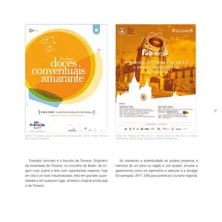 27
Cartaz da mostra “Doces conventuais de Amarante” (2014). Fonte: Câmara
Municipal de Amarante.
Cartaz do “Festival do Pão de Ló ‒ Mostra Anual de Pão de Ló e Doces
Tradicionais” (2014). Fonte: Câmara Municipal de Felgueiras.
Exemplo concreto é o biscoito da Teixeira. Originário
da localidade da Teixeira, no concelho de Baião, de ori-
gem rural, pobre e feito com ingredientes caseiros, hoje
em dia é um bolo industrializado, feito em grandes quan-
tidades e em qualquer lugar, embora o original ainda seja
o da Teixeira.
Só mantendo a autenticidade se poderá preservar a
memória de um povo ou região e, por arrasto, encarar a
gastronomia como um património a valorizar e a divulgar
(Encarnação, 2011: 234) para potenciar o turismo regional.
 