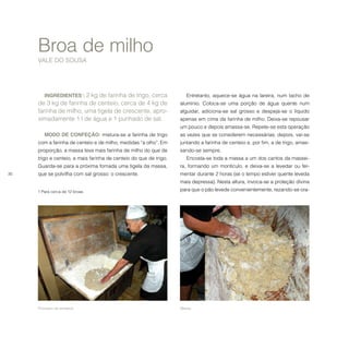 30
INGREDIENTES1
: 2 kg de farinha de trigo, cerca
de 3 kg de farinha de centeio, cerca de 4 kg de
farinha de milho, uma tigela de crescente, apro-
ximadamente 1 l de água e 1 punhado de sal.
MODO DE CONFEÇÃO: mistura-se a farinha de trigo
com a farinha de centeio e de milho, medidas “a olho”. Em
proporção, a massa leva mais farinha de milho do que de
trigo e centeio, e mais farinha de centeio do que de trigo.
Guarda-se para a próxima fornada uma tigela da massa,
que se polvilha com sal grosso: o crescente.
1 Para cerca de 12 broas. 
	  	
Broa de milho
VALE DO SOUSA
Entretanto, aquece-se água na lareira, num tacho de
alumínio. Coloca-se uma porção de água quente num
alguidar, adiciona-se sal grosso e despeja-se o líquido
apenas em cima da farinha de milho. Deixa-se repousar
um pouco e depois amassa-se. Repete-se esta operação
as vezes que se considerem necessárias; depois, vai-se
juntando a farinha de centeio e, por fim, a de trigo, amas-
sando-se sempre.
Encosta-se toda a massa a um dos cantos da massei-
ra, formando um montículo, e deixa-se a levedar ou fer-
mentar durante 2 horas (se o tempo estiver quente leveda
mais depressa). Nesta altura, invoca-se a proteção divina
para que o pão levede convenientemente, rezando-se ora-
Processo de amassar. Massa.
 